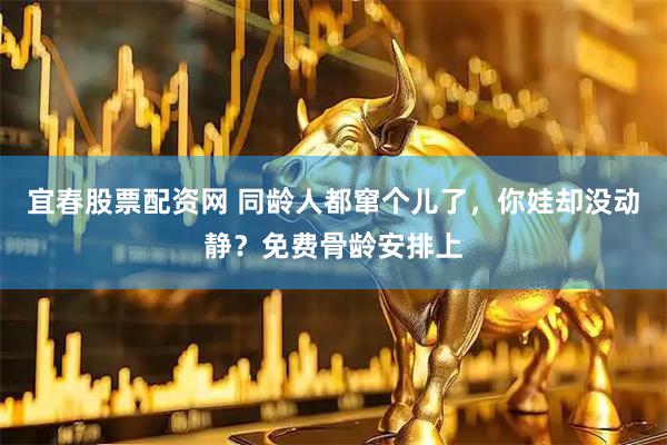 宜春股票配资网 同龄人都窜个儿了，你娃却没动静？免费骨龄安排上